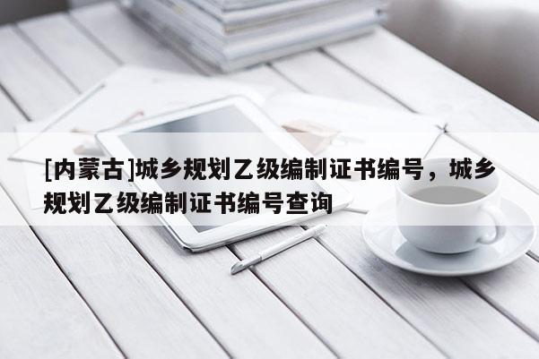 [內蒙古]城鄉規劃乙級編制證書編號，城鄉規劃乙級編制證書編號查詢