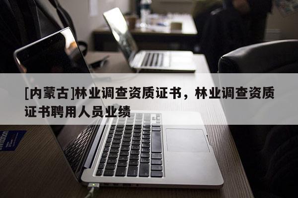 [內(nèi)蒙古]林業(yè)調(diào)查資質(zhì)證書，林業(yè)調(diào)查資質(zhì)證書聘用人員業(yè)績