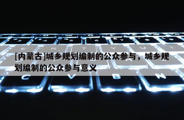 [內(nèi)蒙古]城鄉(xiāng)規(guī)劃編制的公眾參與，城鄉(xiāng)規(guī)劃編制的公眾參與意義