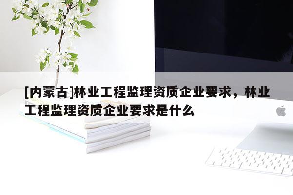 [內蒙古]林業工程監理資質企業要求，林業工程監理資質企業要求是什么
