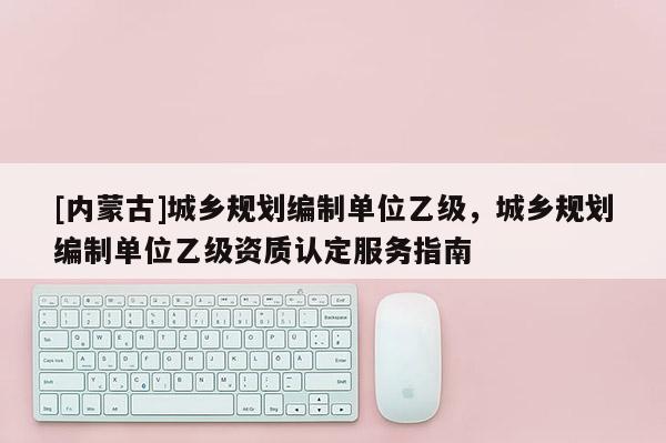 [內蒙古]城鄉規劃編制單位乙級，城鄉規劃編制單位乙級資質認定服務指南