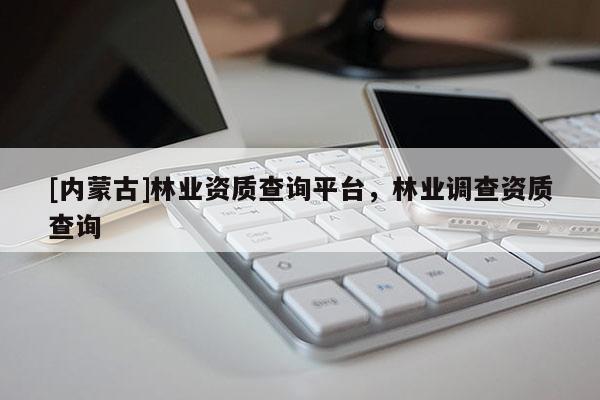 [內(nèi)蒙古]林業(yè)資質(zhì)查詢平臺，林業(yè)調(diào)查資質(zhì)查詢