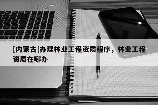 [內蒙古]辦理林業工程資質程序，林業工程資質在哪辦