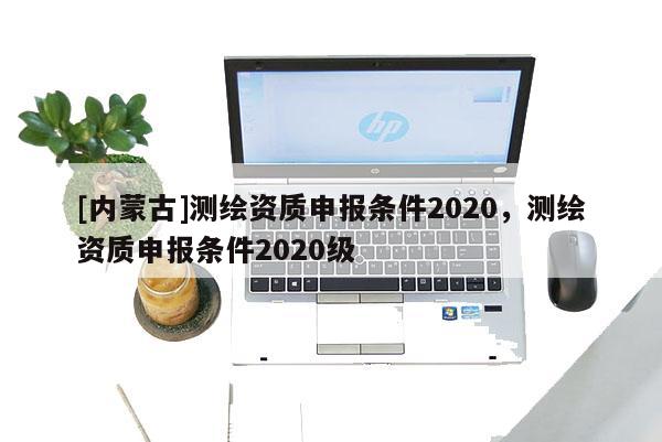 [內蒙古]測繪資質申報條件2020，測繪資質申報條件2020級