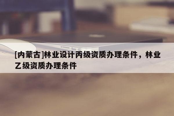 [內(nèi)蒙古]林業(yè)設(shè)計丙級資質(zhì)辦理條件，林業(yè)乙級資質(zhì)辦理條件