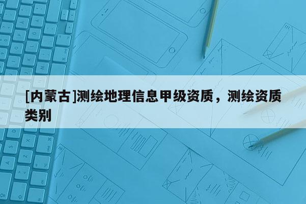 [內蒙古]測繪地理信息甲級資質，測繪資質類別