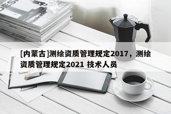 [內蒙古]測繪資質管理規(guī)定2017，測繪資質管理規(guī)定2021 技術人員