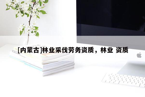 [內蒙古]林業(yè)采伐勞務資質，林業(yè) 資質