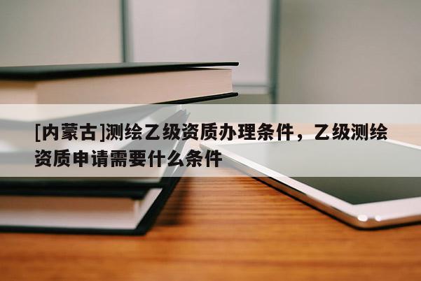 [內蒙古]測繪乙級資質辦理條件，乙級測繪資質申請需要什么條件