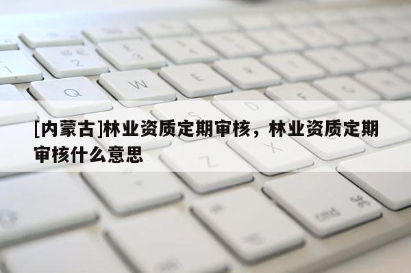 [內蒙古]林業資質定期審核，林業資質定期審核什么意思