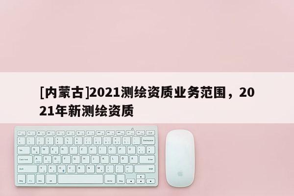 [內蒙古]2021測繪資質業務范圍，2021年新測繪資質
