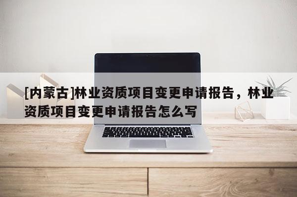 [內蒙古]林業資質項目變更申請報告，林業資質項目變更申請報告怎么寫