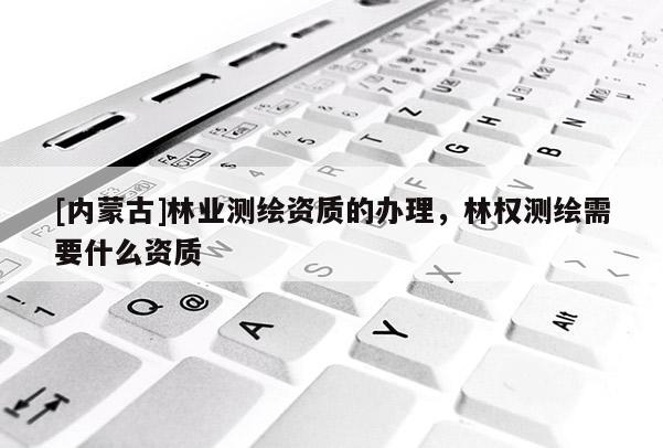 [內蒙古]林業測繪資質的辦理，林權測繪需要什么資質