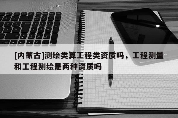 [內(nèi)蒙古]測繪類算工程類資質(zhì)嗎，工程測量和工程測繪是兩種資質(zhì)嗎
