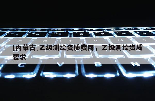 [內蒙古]乙級測繪資質費用，乙級測繪資質要求