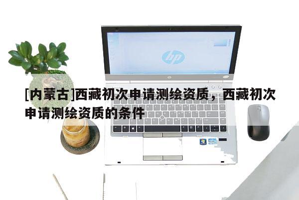 [內(nèi)蒙古]西藏初次申請測繪資質(zhì)，西藏初次申請測繪資質(zhì)的條件