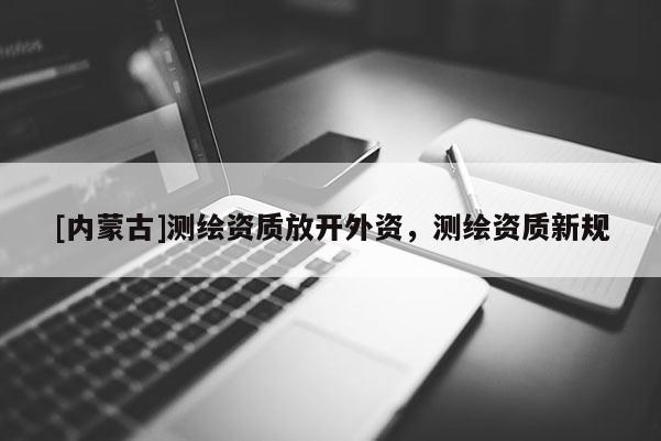 [內蒙古]測繪資質放開外資，測繪資質新規