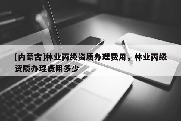 [內蒙古]林業丙級資質辦理費用，林業丙級資質辦理費用多少