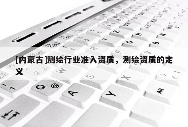[內蒙古]測繪行業準入資質，測繪資質的定義