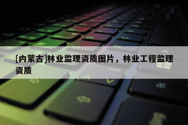 [內(nèi)蒙古]林業(yè)監(jiān)理資質(zhì)圖片，林業(yè)工程監(jiān)理資質(zhì)