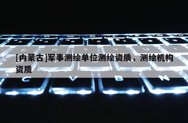 [內(nèi)蒙古]軍事測繪單位測繪資質(zhì)，測繪機(jī)構(gòu)資質(zhì)