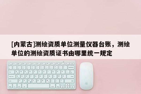 [內蒙古]測繪資質單位測量儀器臺賬，測繪單位的測繪資質證書由哪里統一規定