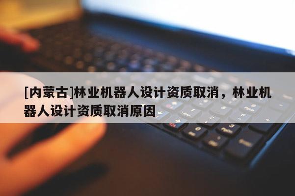 [內蒙古]林業機器人設計資質取消，林業機器人設計資質取消原因