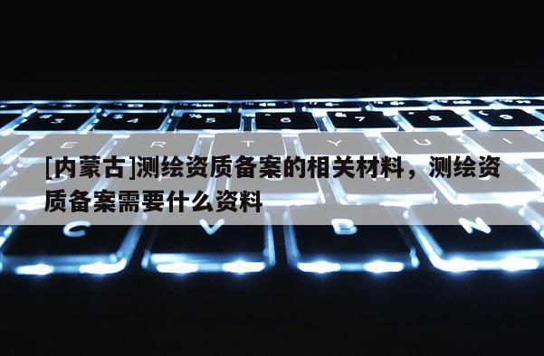 [內(nèi)蒙古]測(cè)繪資質(zhì)備案的相關(guān)材料，測(cè)繪資質(zhì)備案需要什么資料