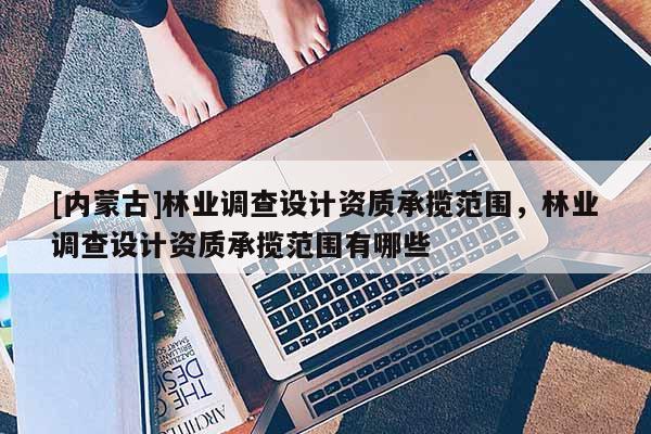 [內(nèi)蒙古]林業(yè)調(diào)查設(shè)計(jì)資質(zhì)承攬范圍，林業(yè)調(diào)查設(shè)計(jì)資質(zhì)承攬范圍有哪些
