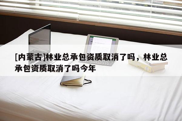 [內蒙古]林業總承包資質取消了嗎，林業總承包資質取消了嗎今年
