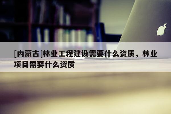 [內蒙古]林業工程建設需要什么資質，林業項目需要什么資質