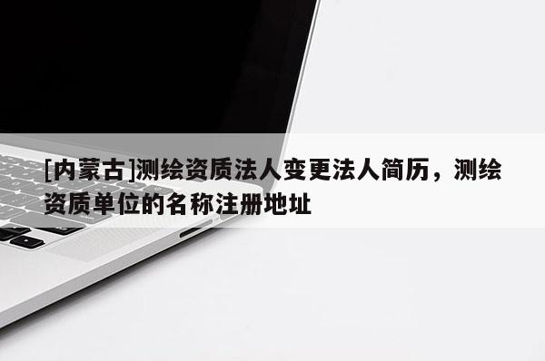 [內蒙古]測繪資質法人變更法人簡歷，測繪資質單位的名稱注冊地址