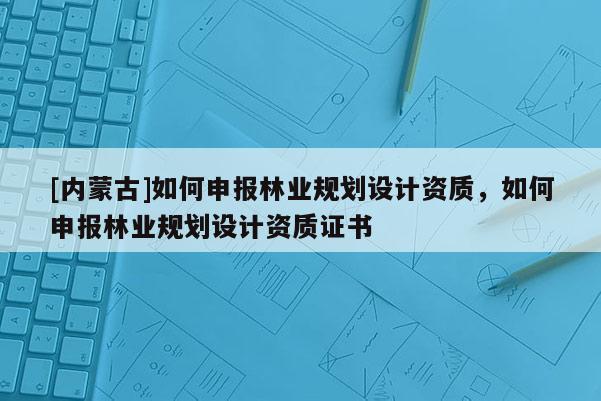[內蒙古]如何申報林業規劃設計資質，如何申報林業規劃設計資質證書