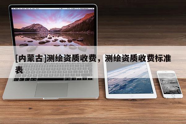 [內蒙古]測繪資質收費，測繪資質收費標準表