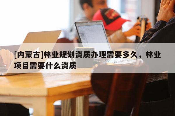 [內(nèi)蒙古]林業(yè)規(guī)劃資質(zhì)辦理需要多久，林業(yè)項(xiàng)目需要什么資質(zhì)