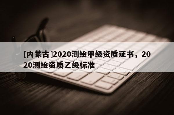 [內蒙古]2020測繪甲級資質證書，2020測繪資質乙級標準