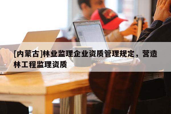 [內蒙古]林業(yè)監(jiān)理企業(yè)資質管理規(guī)定，營造林工程監(jiān)理資質