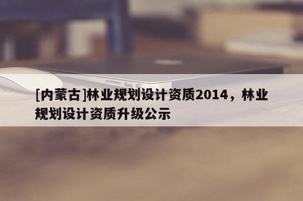 [內蒙古]林業規劃設計資質2014，林業規劃設計資質升級公示