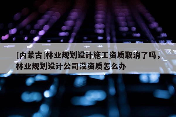 [內蒙古]林業規劃設計施工資質取消了嗎，林業規劃設計公司沒資質怎么辦