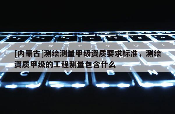 [內蒙古]測繪測量甲級資質要求標準，測繪資質甲級的工程測量包含什么