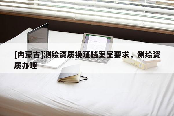 [內蒙古]測繪資質換證檔案室要求，測繪資質辦理