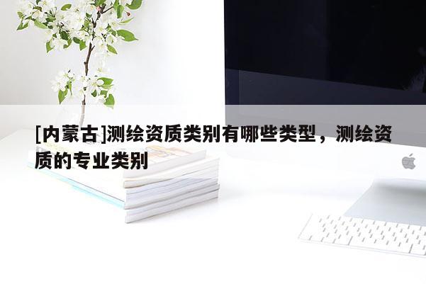 [內(nèi)蒙古]測繪資質(zhì)類別有哪些類型，測繪資質(zhì)的專業(yè)類別