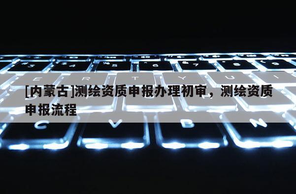 [內蒙古]測繪資質申報辦理初審，測繪資質申報流程