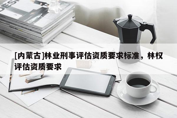 [內蒙古]林業刑事評估資質要求標準，林權評估資質要求