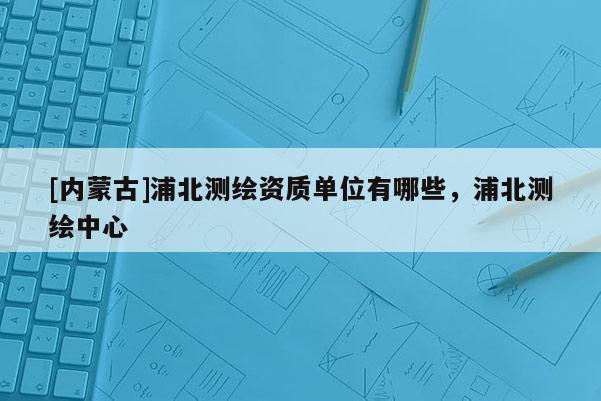 [內蒙古]浦北測繪資質單位有哪些，浦北測繪中心