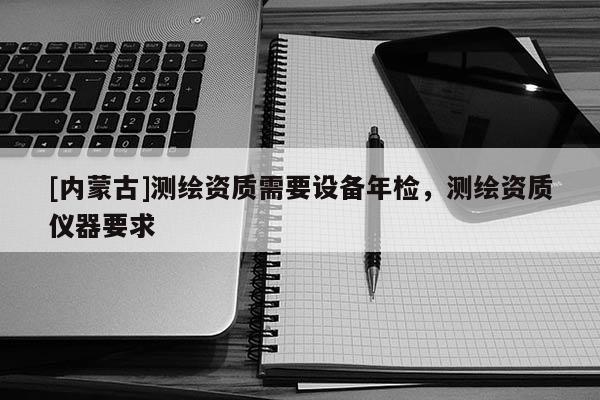 [內(nèi)蒙古]測繪資質(zhì)需要設(shè)備年檢，測繪資質(zhì)儀器要求