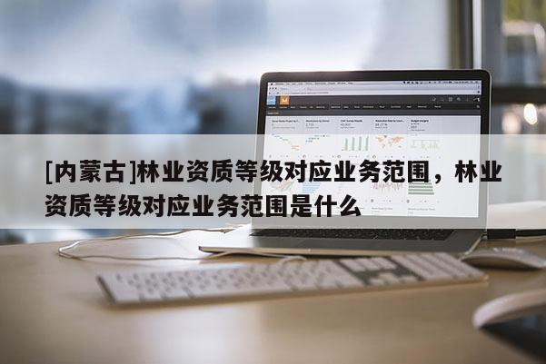 [內蒙古]林業資質等級對應業務范圍，林業資質等級對應業務范圍是什么