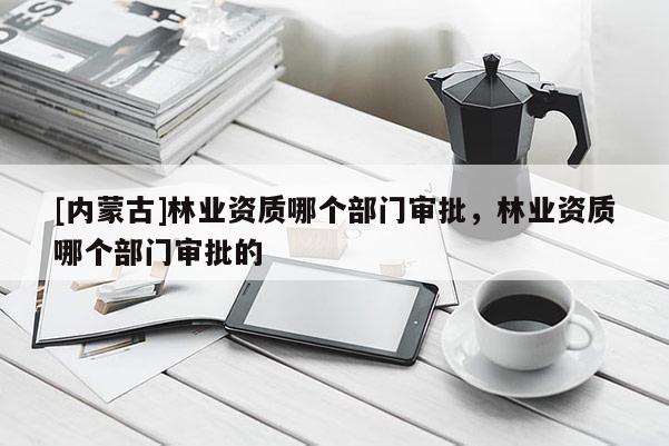 [內蒙古]林業資質哪個部門審批，林業資質哪個部門審批的