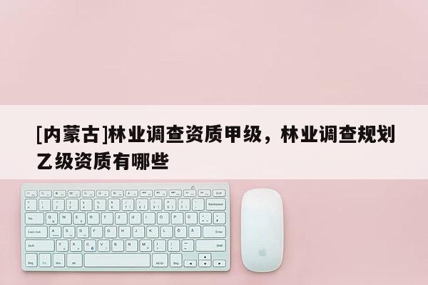 [內(nèi)蒙古]林業(yè)調(diào)查資質(zhì)甲級，林業(yè)調(diào)查規(guī)劃乙級資質(zhì)有哪些