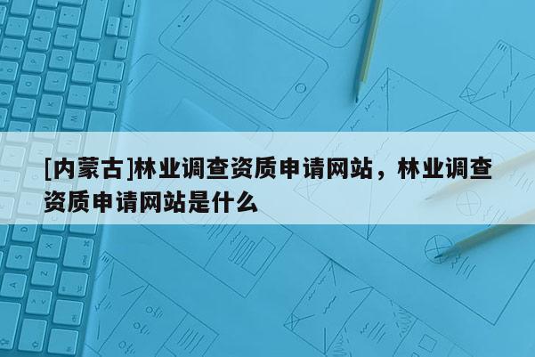 [內蒙古]林業調查資質申請網站，林業調查資質申請網站是什么